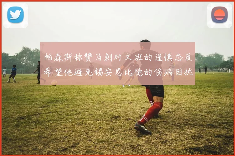 帕森斯称赞马刺对文班的谨慎态度希望他避免锡安恩比德的伤病困扰