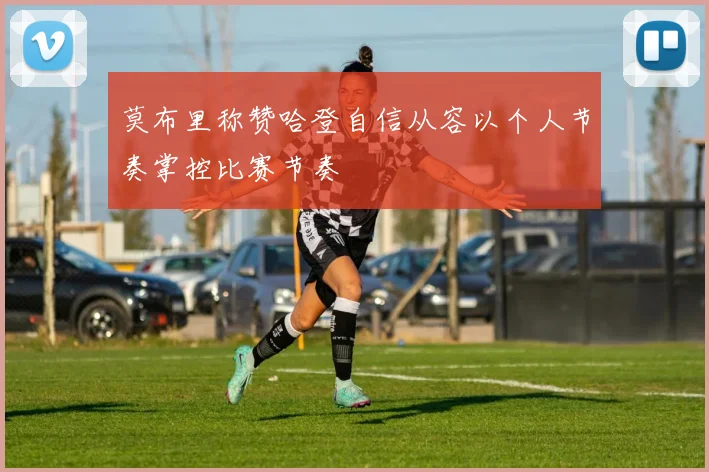 莫布里称赞哈登自信从容以个人节奏掌控比赛节奏