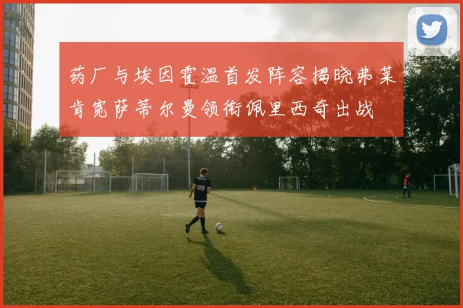 药厂与埃因霍温首发阵容揭晓弗莱肯宽萨蒂尔曼领衔佩里西奇出战